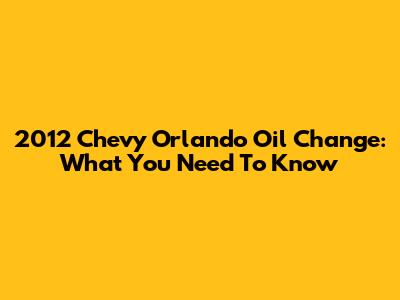 2012 Chevy Orlando Oil Change: What You Need To Know