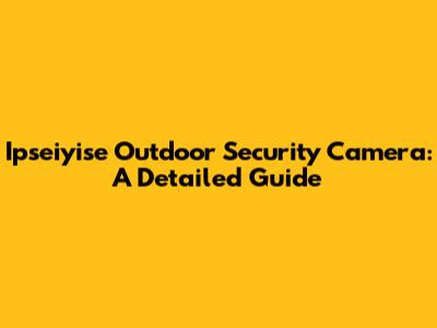 Ipseiyise Outdoor Security Camera: A Detailed Guide