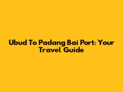 Ubud To Padang Bai Port: Your Travel Guide